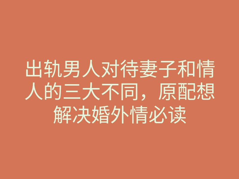 出轨男人对待妻子和情人的三大不同,原配想解决婚外情必读