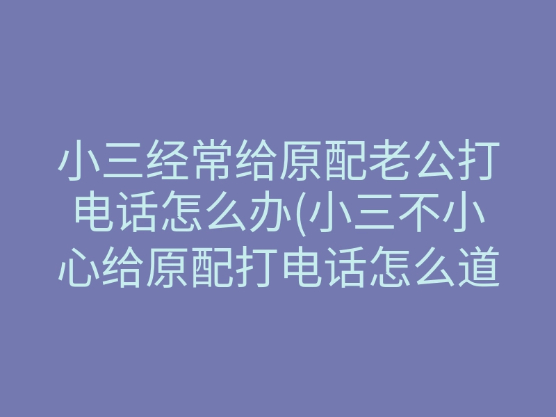 小三经常给原配老公打电话怎么办(小三不小心给原配打电话怎么道歉)
