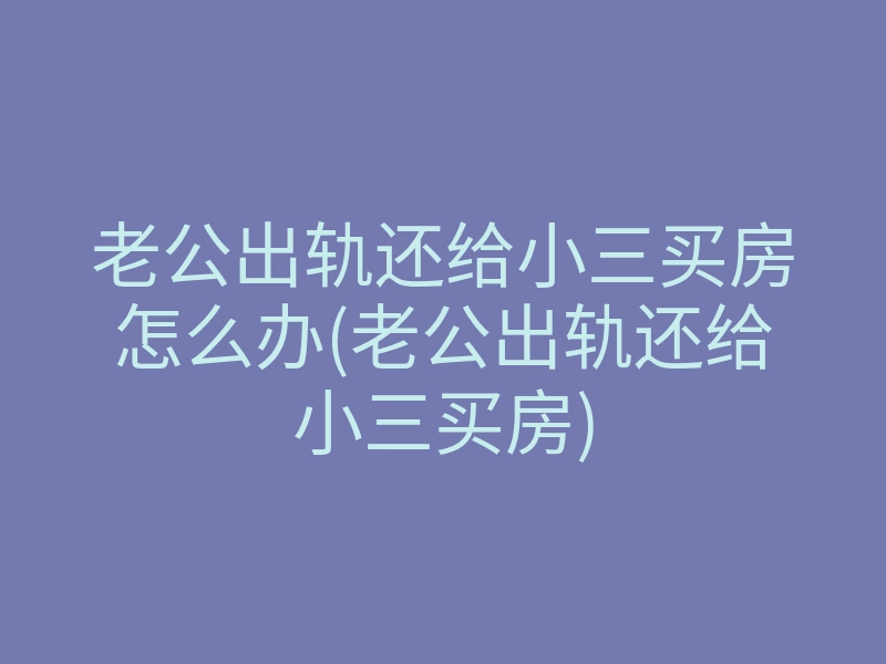 老公出轨还给小三买房怎么办(老公出轨还给小三买房)
