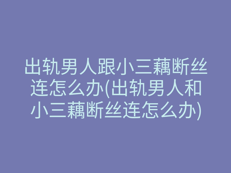 出轨男人跟小三藕断丝连怎么办(出轨男人和小三藕断丝连怎么办)