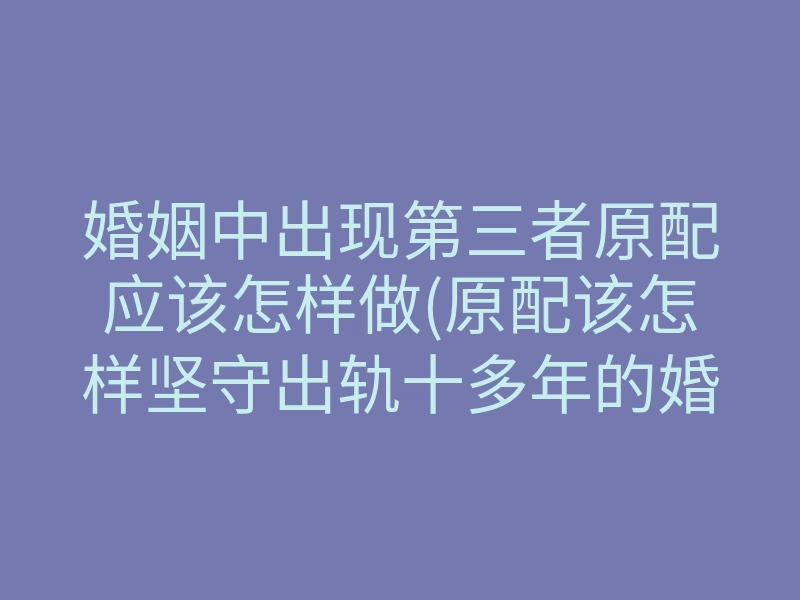 婚姻中出现第三者原配应该怎样做(原配该怎样坚守出轨十多年的婚姻)