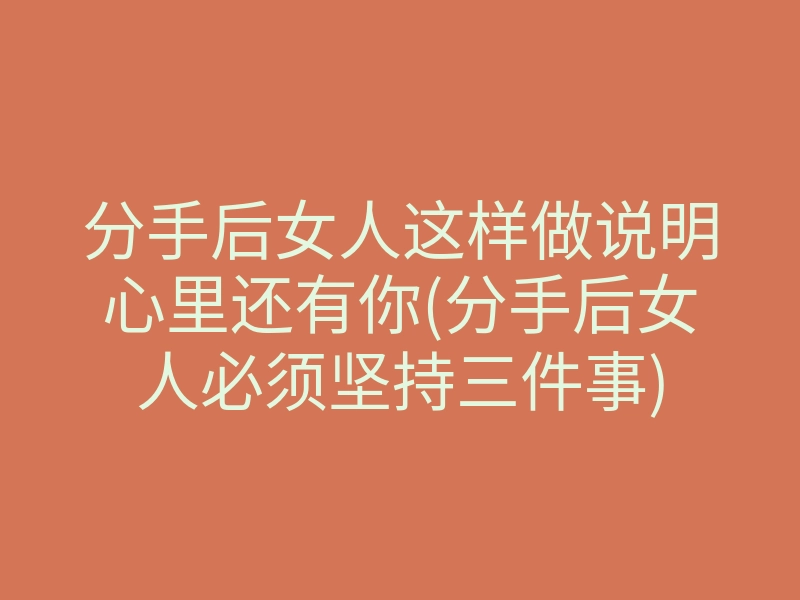 分手后女人这样做说明心里还有你(分手后女人必须坚持三件事)