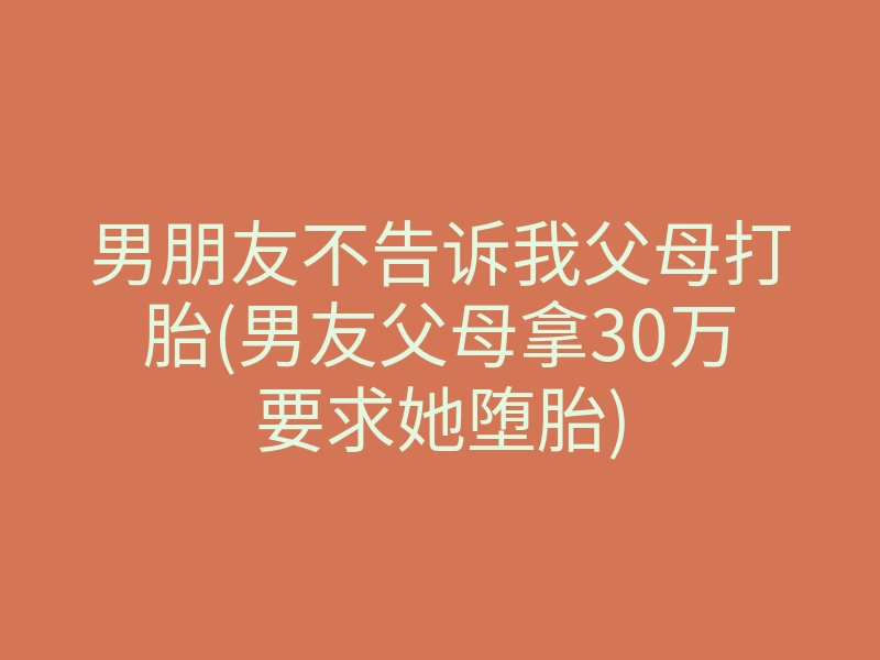 男朋友不告诉我父母打胎(男友父母拿30万要求她堕胎)