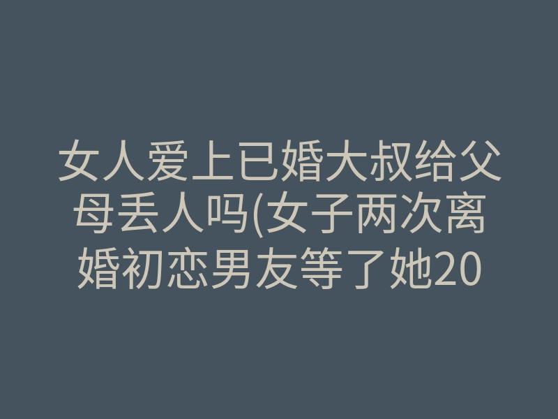 女人爱上已婚大叔给父母丢人吗(女子两次离婚初恋男友等了她20年)