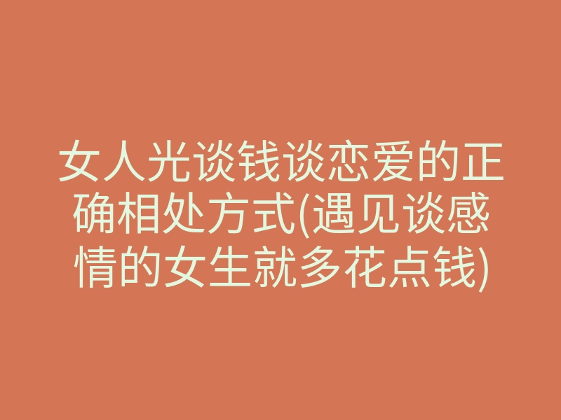 女人光谈钱谈恋爱的正确相处方式(遇见谈感情的女生就多花点钱)