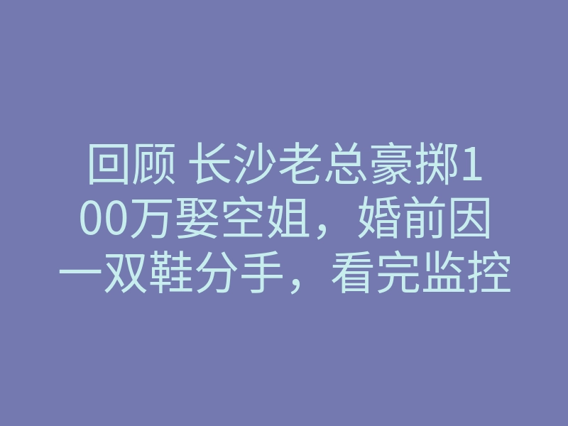 回顾 长沙老总豪掷100万娶空姐,婚前因一双鞋分手,看完监控崩溃