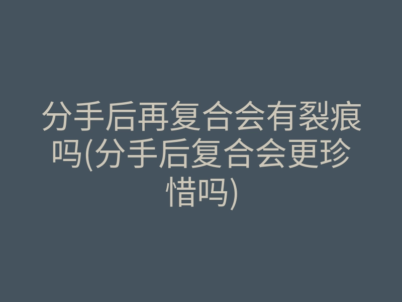 分手后再复合会有裂痕吗(分手后复合会更珍惜吗)
