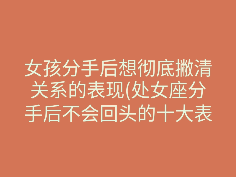 女孩分手后想彻底撇清关系的表现(处女座分手后不会回头的十大表现)