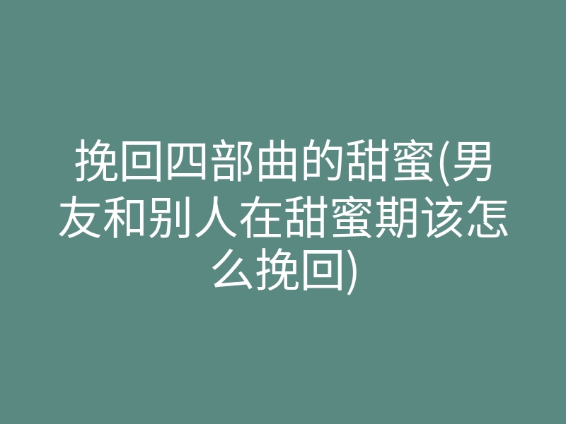 挽回四部曲的甜蜜(男友和别人在甜蜜期该怎么挽回)