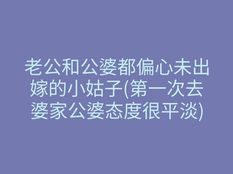 老公和公婆都偏心未出嫁的小姑子(第一次去婆家公婆态度很平淡)