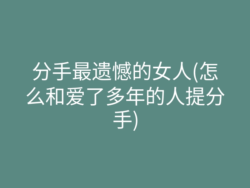 分手最遗憾的女人(怎么和爱了多年的人提分手)