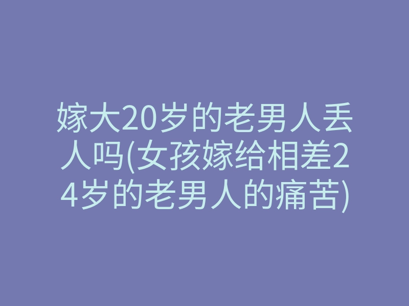 嫁大20岁的老男人丢人吗(女孩嫁给相差24岁的老男人的痛苦)
