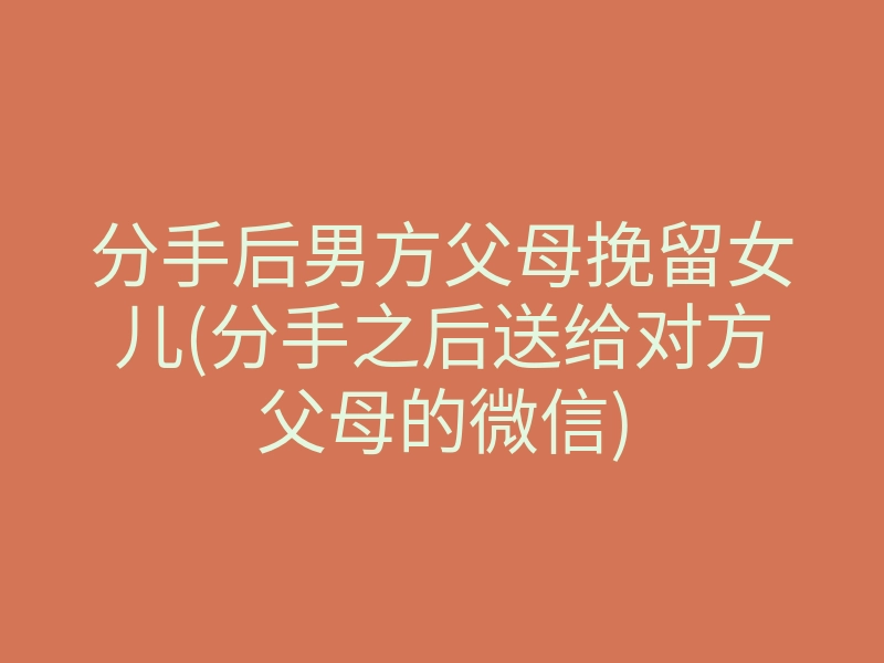 分手后男方父母挽留女儿(分手之后送给对方父母的微信)