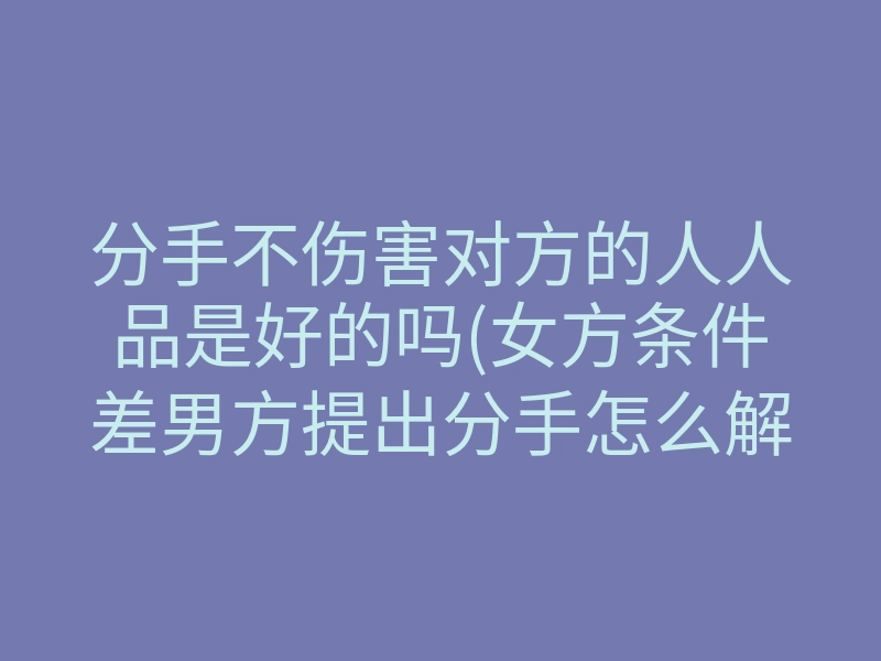 分手不伤害对方的人人品是好的吗(女方条件差男方提出分手怎么解决)