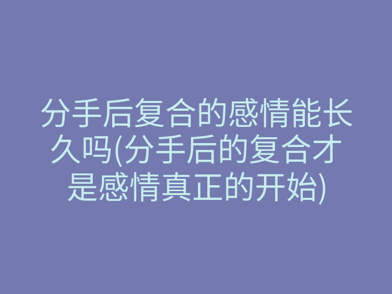 分手后复合的感情能长久吗(分手后的复合才是感情真正的开始)