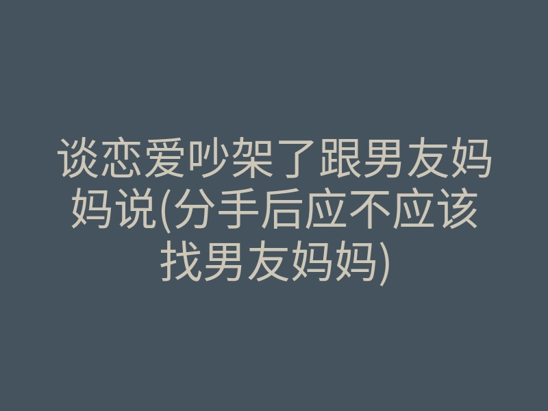 谈恋爱吵架了跟男友妈妈说(分手后应不应该找男友妈妈)