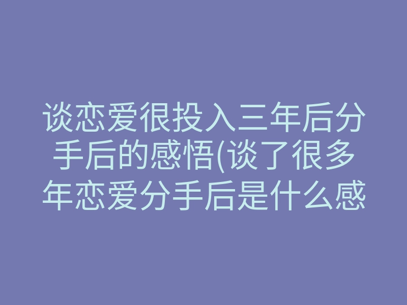 谈恋爱很投入三年后分手后的感悟(谈了很多年恋爱分手后是什么感受)