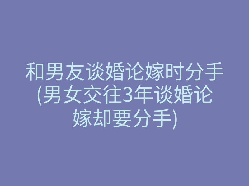 和男友谈婚论嫁时分手(男女交往3年谈婚论嫁却要分手)