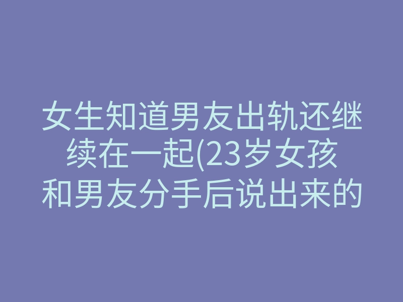女生知道男友出轨还继续在一起(23岁女孩和男友分手后说出来的话)