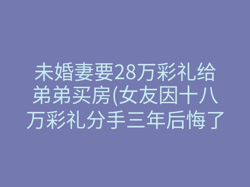 未婚妻要28万彩礼给弟弟买房(女友因十八万彩礼分手三年后悔了)