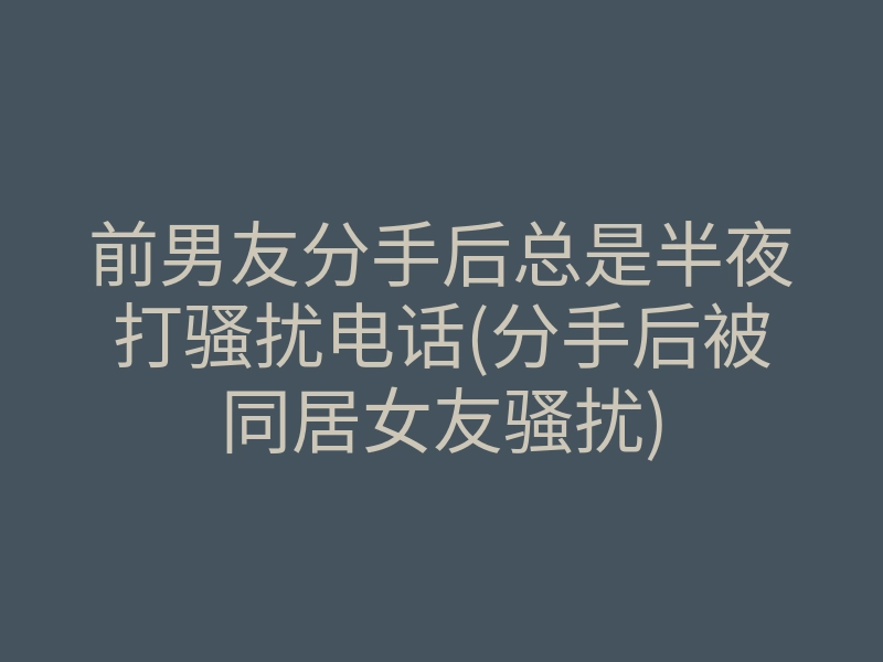 前男友分手后总是半夜打骚扰电话(分手后被同居女友骚扰)