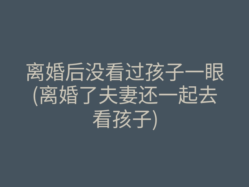离婚后没看过孩子一眼(离婚了夫妻还一起去看孩子)