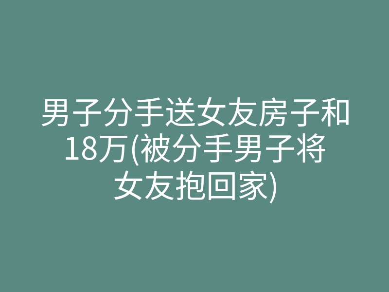 男子分手送女友房子和18万(被分手男子将女友抱回家)