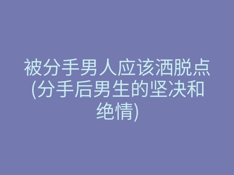 被分手男人应该洒脱点(分手后男生的坚决和绝情)