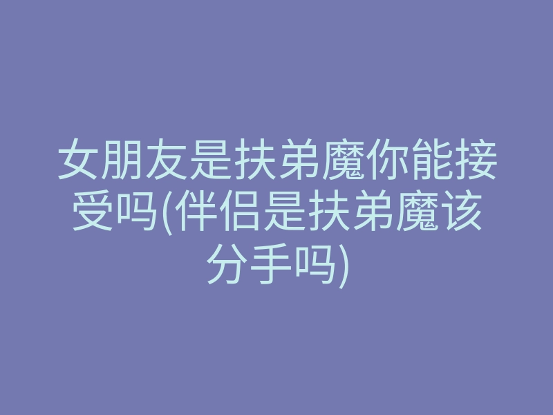 女朋友是扶弟魔你能接受吗(伴侣是扶弟魔该分手吗)