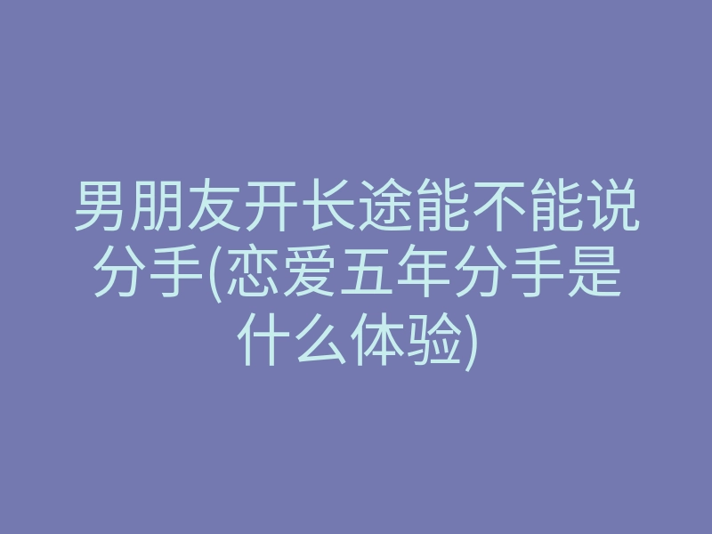 男朋友开长途能不能说分手(恋爱五年分手是什么体验)