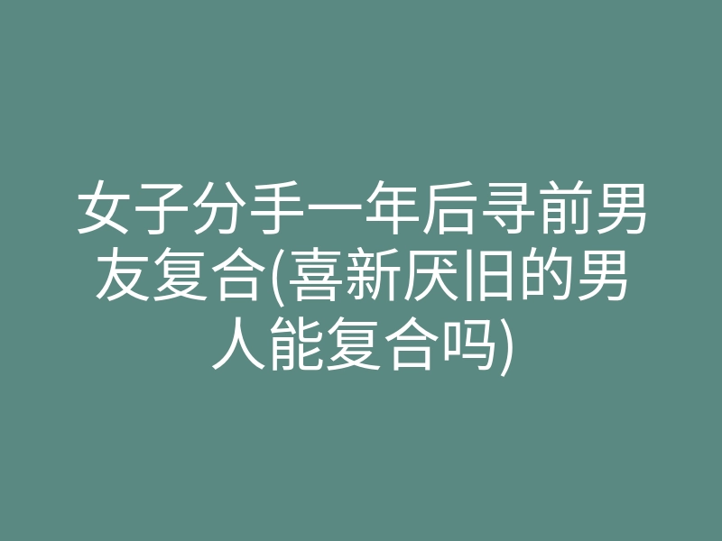 女子分手一年后寻前男友复合(喜新厌旧的男人能复合吗)