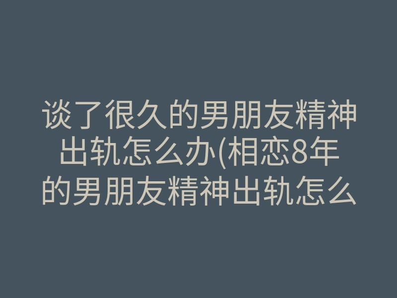 谈了很久的男朋友精神出轨怎么办(相恋8年的男朋友精神出轨怎么办)