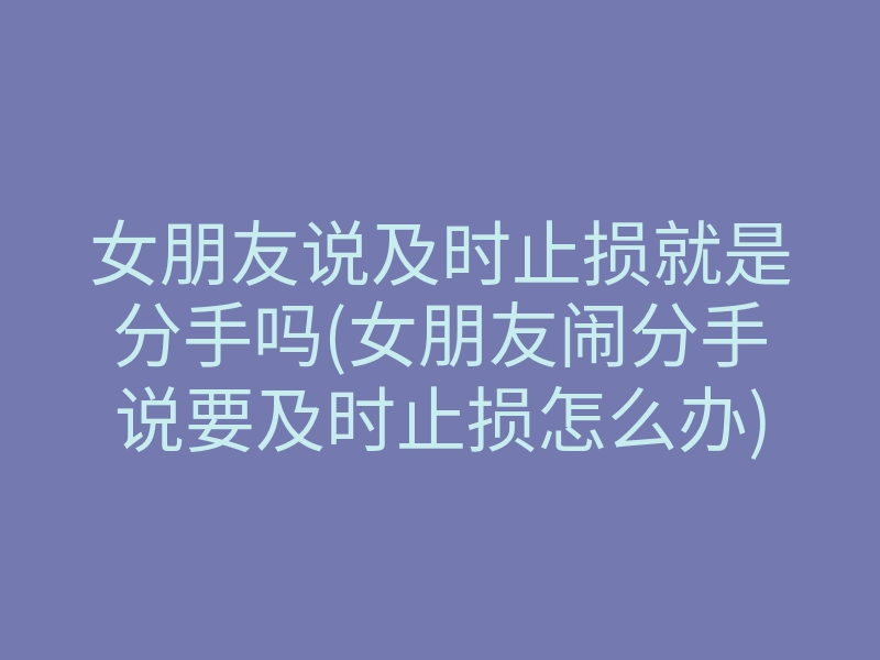 女朋友说及时止损就是分手吗(女朋友闹分手说要及时止损怎么办)