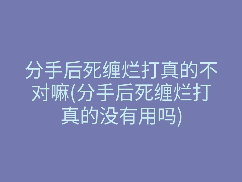 分手后死缠烂打真的不对嘛(分手后死缠烂打真的没有用吗)