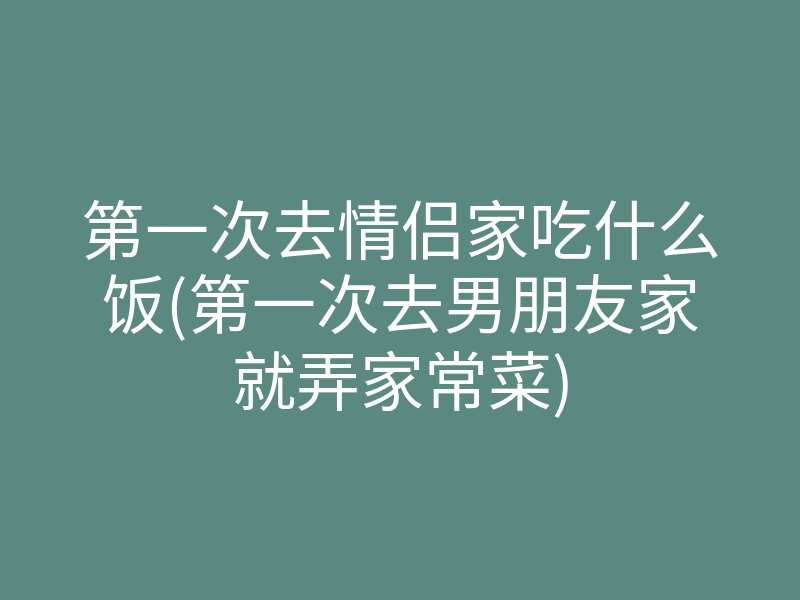第一次去情侣家吃什么饭(第一次去男朋友家就弄家常菜)