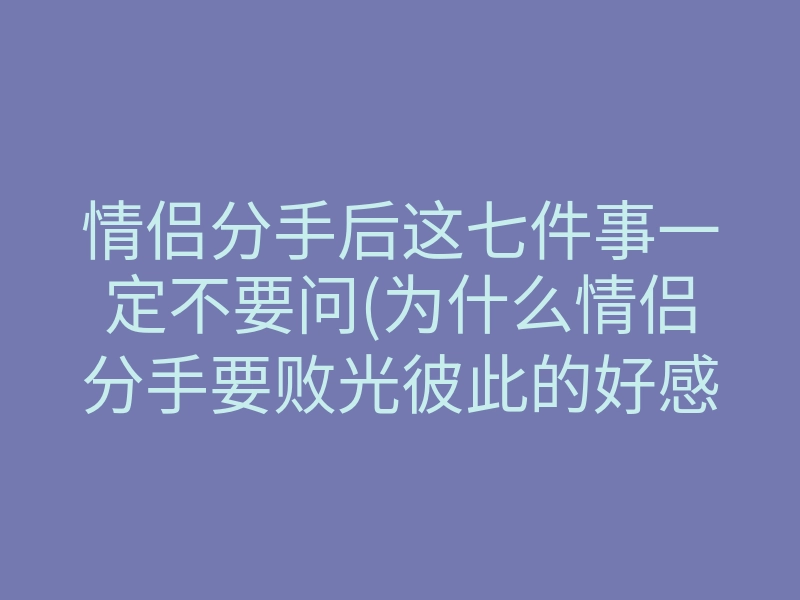 情侣分手后这七件事一定不要问(为什么情侣分手要败光彼此的好感)