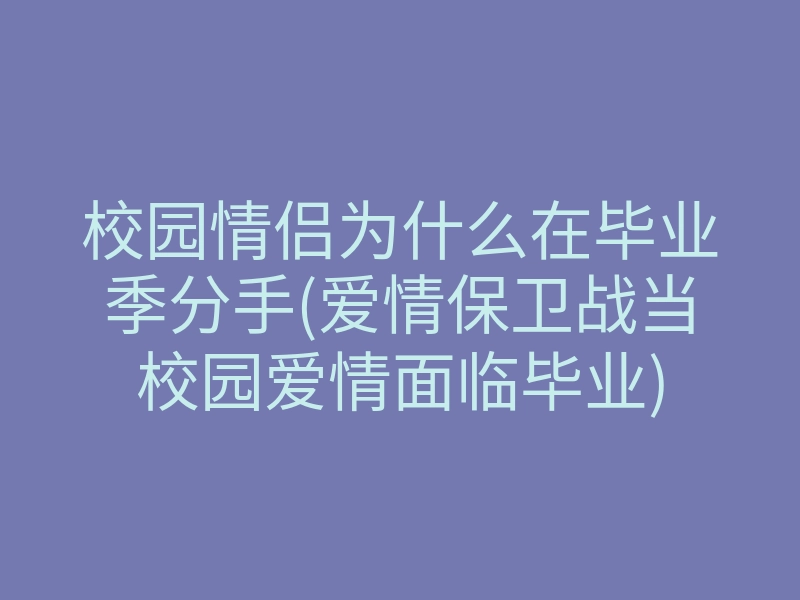 校园情侣为什么在毕业季分手(爱情保卫战当校园爱情面临毕业)