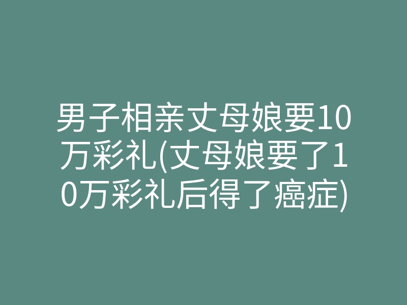 男子相亲丈母娘要10万彩礼(丈母娘要了10万彩礼后得了癌症)