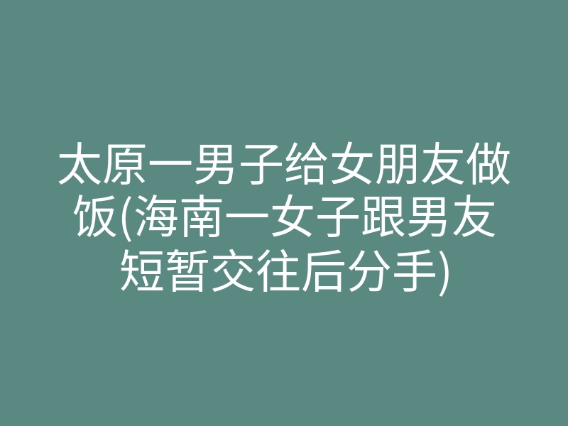 太原一男子给女朋友做饭(海南一女子跟男友短暂交往后分手)