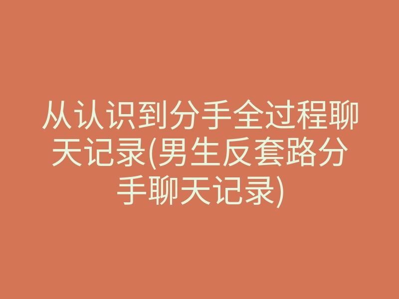 从认识到分手全过程聊天记录(男生反套路分手聊天记录)