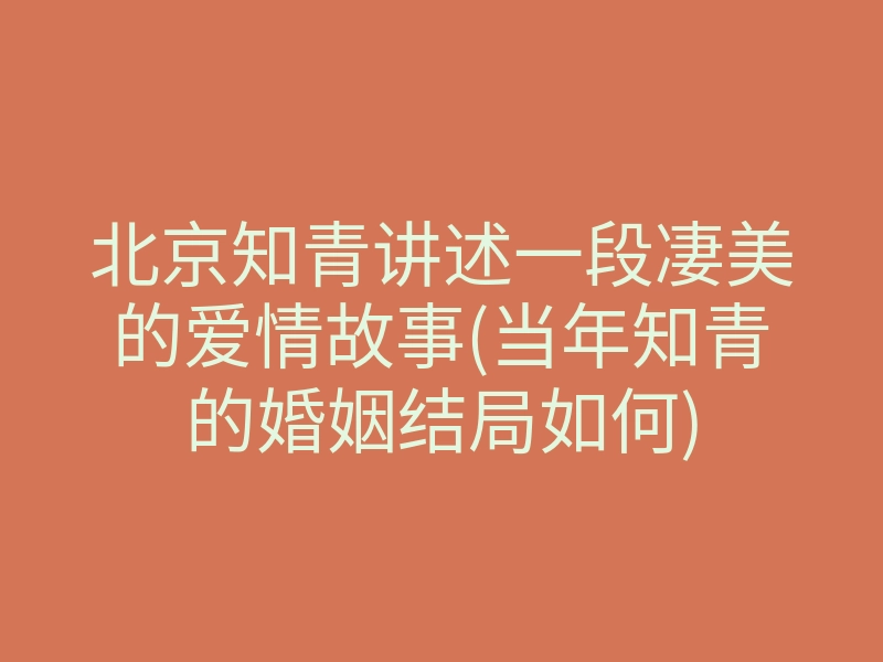 北京知青讲述一段凄美的爱情故事(当年知青的婚姻结局如何)
