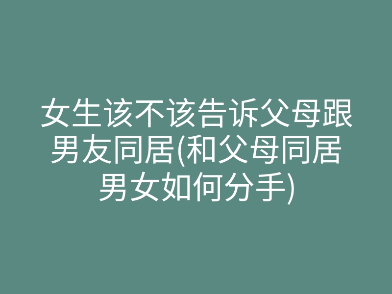 女生该不该告诉父母跟男友同居(和父母同居男女如何分手)