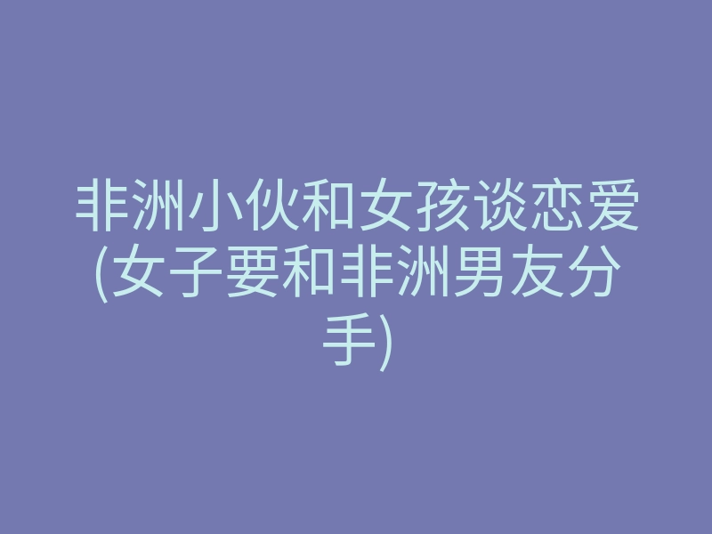 非洲小伙和女孩谈恋爱(女子要和非洲男友分手)