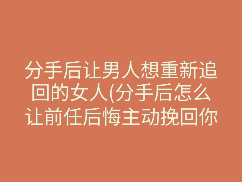 分手后让男人想重新追回的女人(分手后怎么让前任后悔主动挽回你)