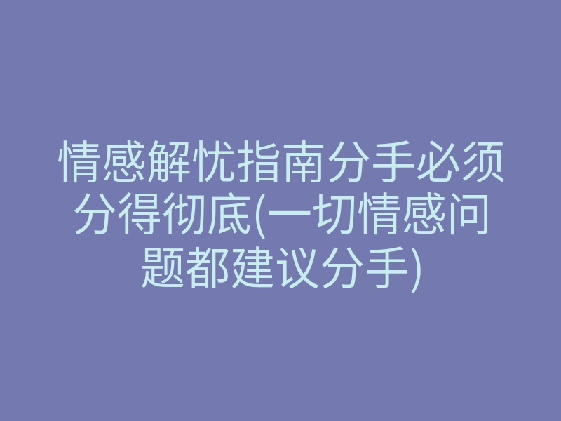 情感解忧指南分手必须分得彻底(一切情感问题都建议分手)