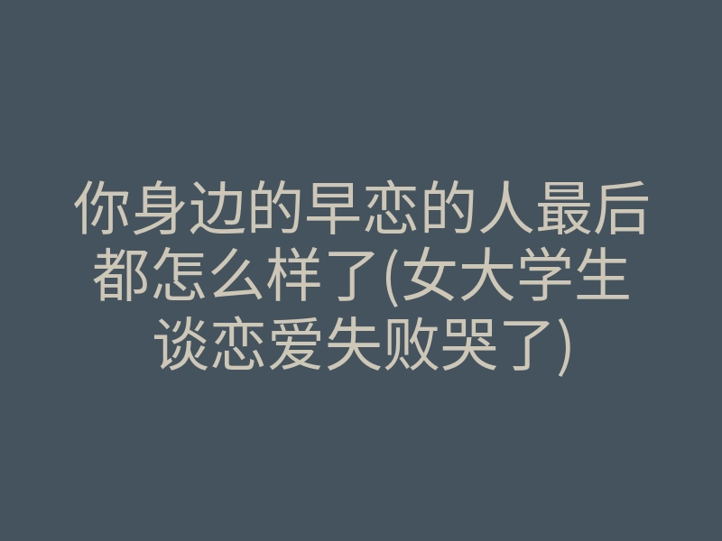 你身边的早恋的人最后都怎么样了(女大学生谈恋爱失败哭了)