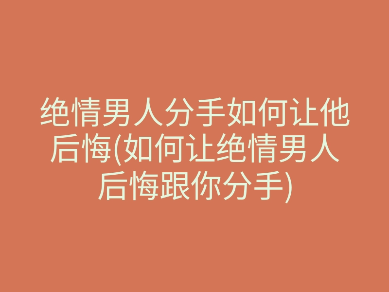 绝情男人分手如何让他后悔(如何让绝情男人后悔跟你分手)
