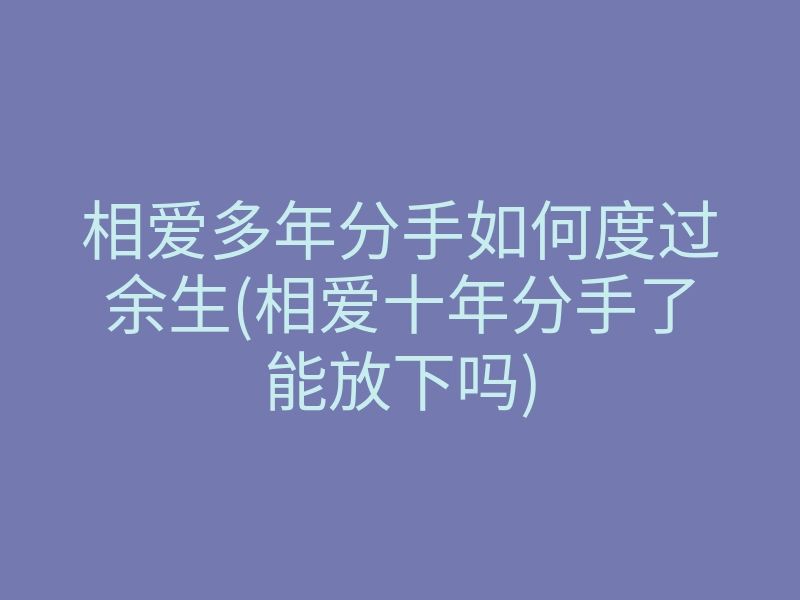 相爱多年分手如何度过余生(相爱十年分手了能放下吗)