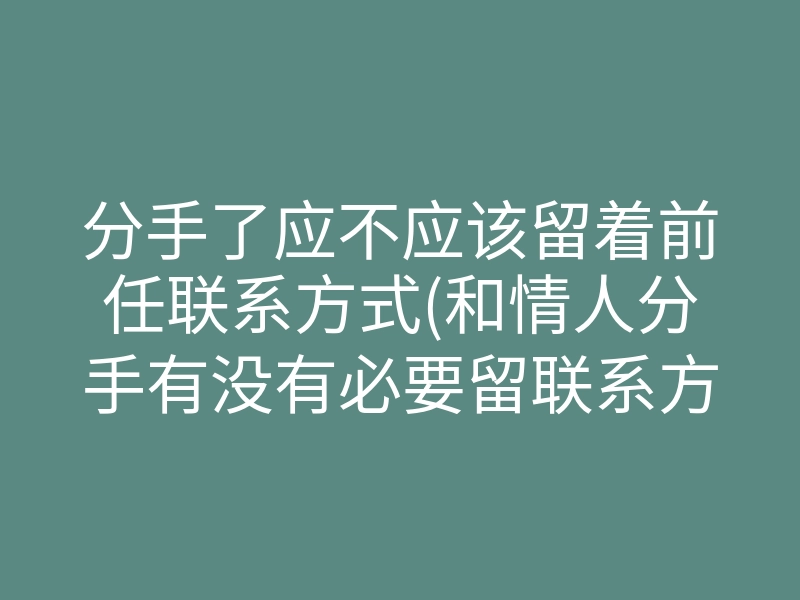分手了应不应该留着前任联系方式(和情人分手有没有必要留联系方式)
