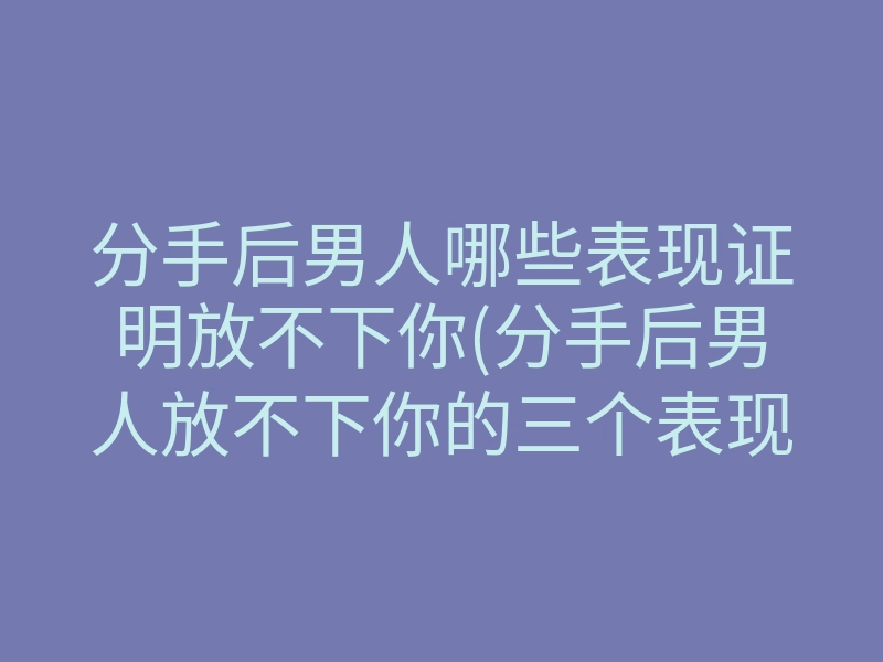 分手后男人哪些表现证明放不下你(分手后男人放不下你的三个表现)